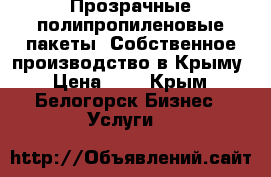 Прозрачные полипропиленовые пакеты. Собственное производство в Крыму › Цена ­ 1 - Крым, Белогорск Бизнес » Услуги   